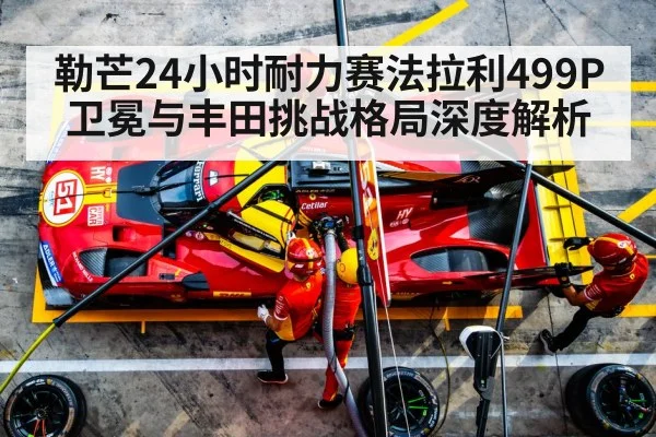 勒芒24小时耐力赛法拉利499P卫冕与丰田挑战格局深度解析