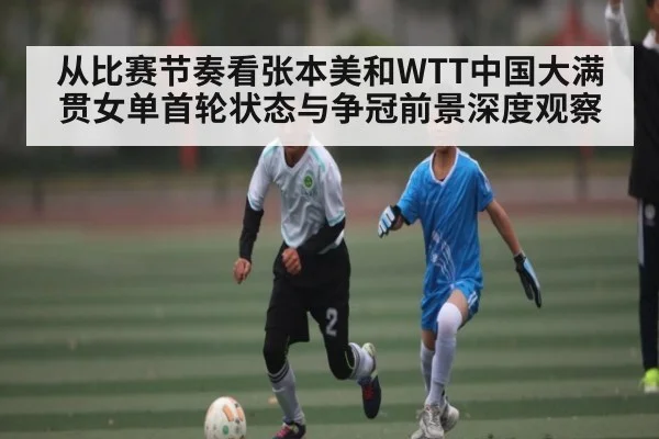 从比赛节奏看张本美和WTT中国大满贯女单首轮状态与争冠前景深度观察