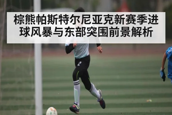 棕熊帕斯特尔尼亚克新赛季进球风暴与东部突围前景解析