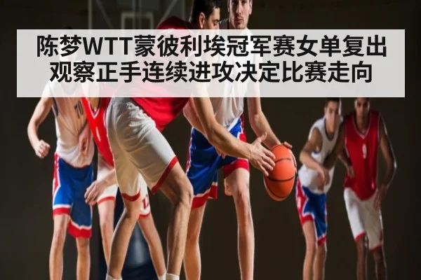 陈梦WTT蒙彼利埃冠军赛女单复出观察正手连续进攻决定比赛走向