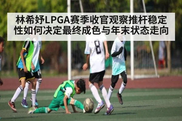 林希妤LPGA赛季收官观察推杆稳定性如何决定最终成色与年末状态走向